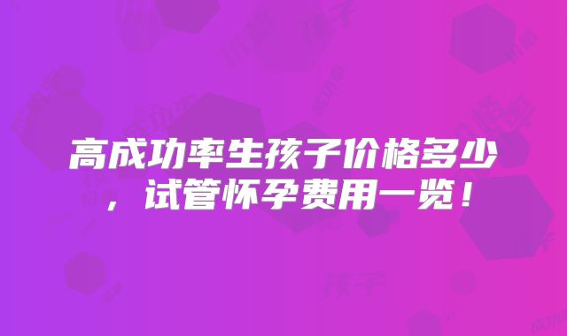 高成功率生孩子价格多少，试管怀孕费用一览！