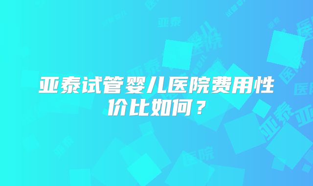 亚泰试管婴儿医院费用性价比如何?