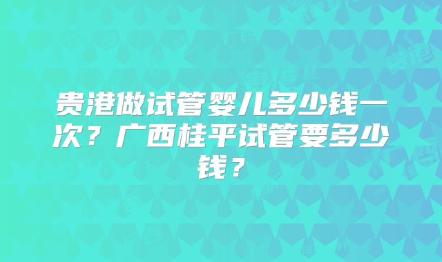 贵港做试管婴儿多少钱一次？广西桂平试管要多少钱？
