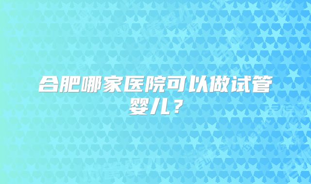 合肥哪家医院可以做试管婴儿？