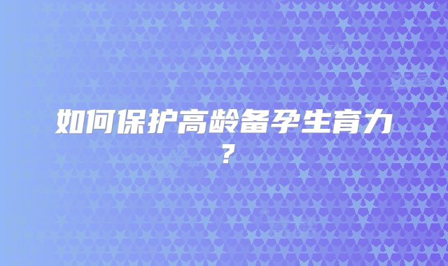 如何保护高龄备孕生育力?