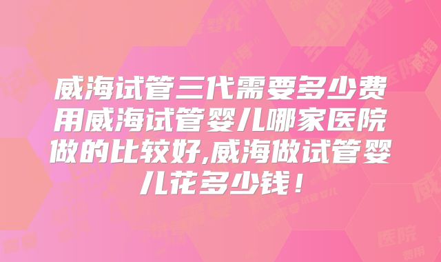 威海试管三代需要多少费用威海试管婴儿哪家医院做的比较好,威海做试管婴儿花多少钱！