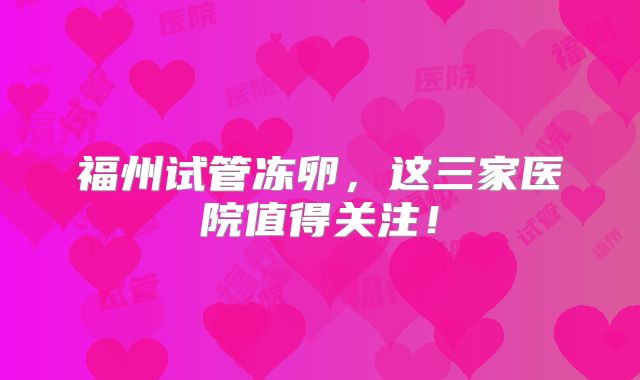 福州试管冻卵，这三家医院值得关注！