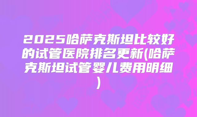 2025哈萨克斯坦比较好的试管医院排名更新(哈萨克斯坦试管婴儿费用明细)
