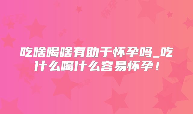 吃啥喝啥有助于怀孕吗_吃什么喝什么容易怀孕!
