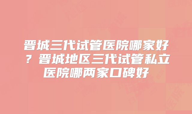 晋城三代试管医院哪家好？晋城地区三代试管私立医院哪两家口碑好