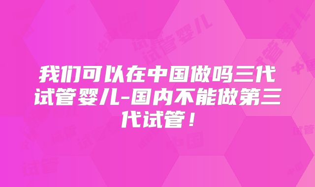 我们可以在中国做吗三代试管婴儿-国内不能做第三代试管！