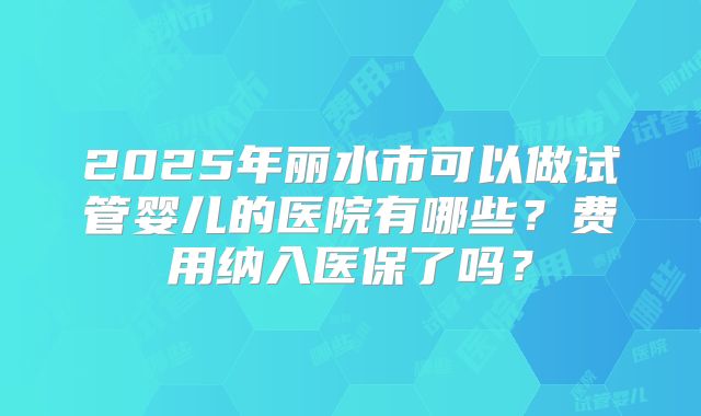2025年丽水市可以做试管婴儿的医院有哪些？费用纳入医保了吗？