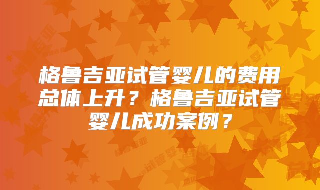 格鲁吉亚试管婴儿的费用总体上升?格鲁吉亚试管婴儿成功案例?