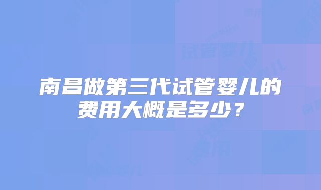 南昌做第三代试管婴儿的费用大概是多少？