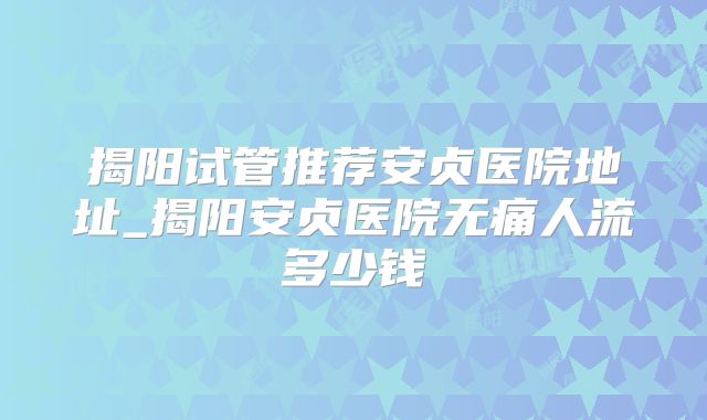 揭阳试管推荐安贞医院地址_揭阳安贞医院无痛人流多少钱