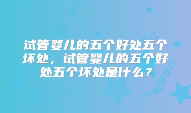 试管婴儿的五个好处五个坏处，试管婴儿的五个好处五个坏处是什么？