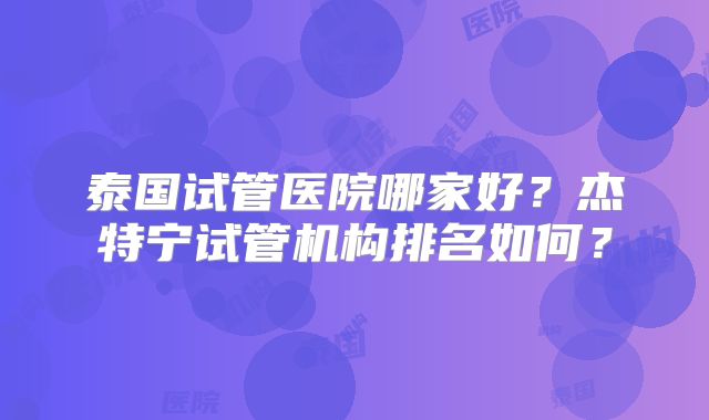 泰国试管医院哪家好?杰特宁试管机构排名如何?