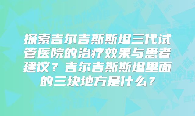 探索吉尔吉斯斯坦三代试管医院的治疗效果与患者建议?吉尔吉斯斯坦里面的三块地方是什么?