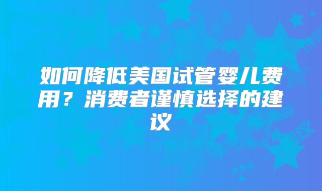如何降低美国试管婴儿费用？消费者谨慎选择的建议