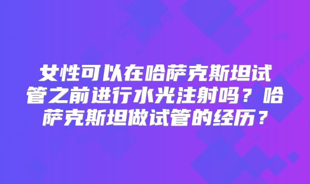女性可以在哈萨克斯坦试管之前进行水光注射吗？哈萨克斯坦做试管的经历？