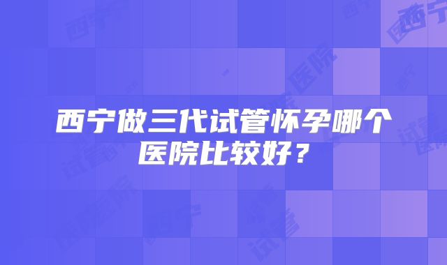 西宁做三代试管怀孕哪个医院比较好？