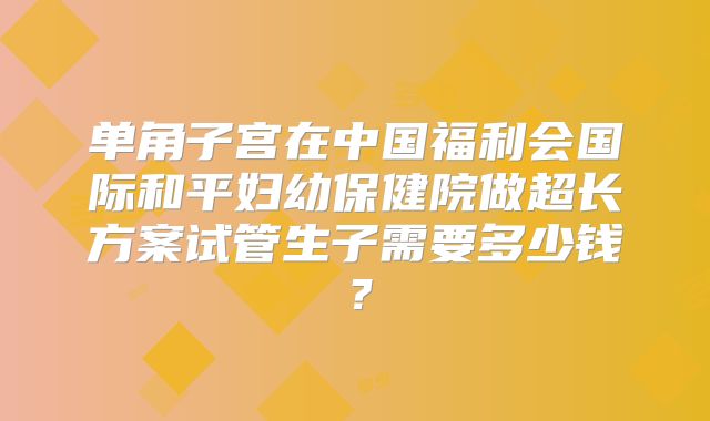 单角子宫在中国福利会国际和平妇幼保健院做超长方案试管生子需要多少钱？