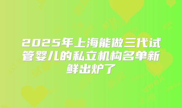 2025年上海能做三代试管婴儿的私立机构名单新鲜出炉了