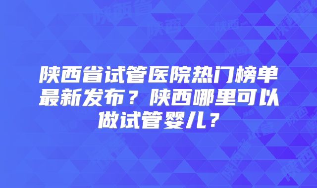 陕西省试管医院热门榜单最新发布？陕西哪里可以做试管婴儿？