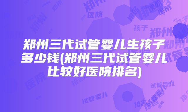 郑州三代试管婴儿生孩子多少钱(郑州三代试管婴儿比较好医院排名)