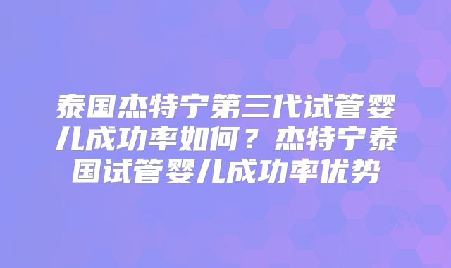 泰国杰特宁第三代试管婴儿成功率如何？杰特宁泰国试管婴儿成功率优势