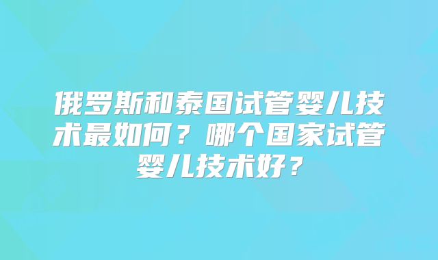 俄罗斯和泰国试管婴儿技术最如何?哪个国家试管婴儿技术好?