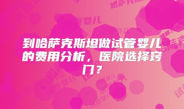 到哈萨克斯坦做试管婴儿的费用分析,医院选择窍门?