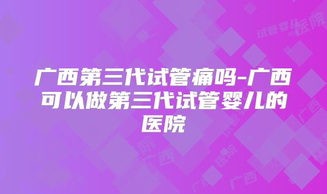 广西第三代试管痛吗-广西可以做第三代试管婴儿的医院