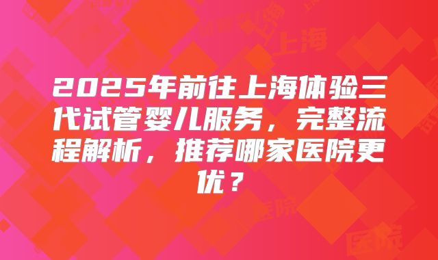 2025年前往上海体验三代试管婴儿服务，完整流程解析，推荐哪家医院更优？