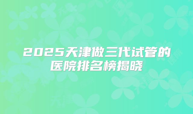 2025天津做三代试管的医院排名榜揭晓