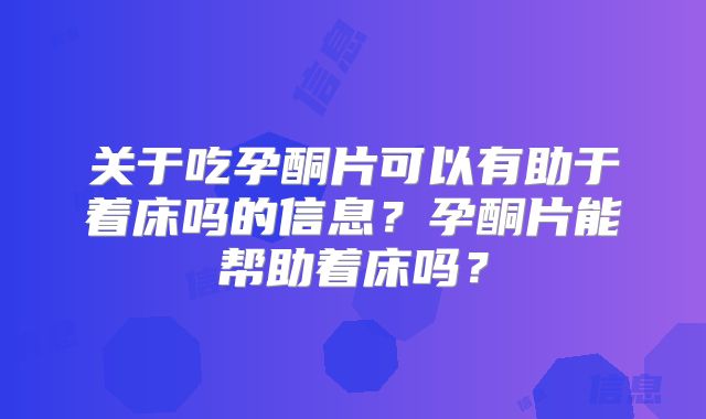 关于吃孕酮片可以有助于着床吗的信息？孕酮片能帮助着床吗？