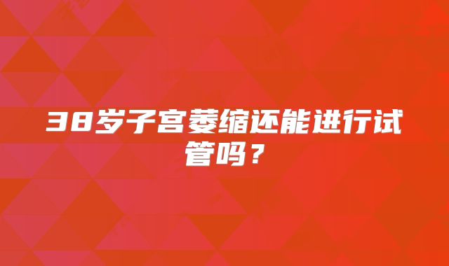 38岁子宫萎缩还能进行试管吗？