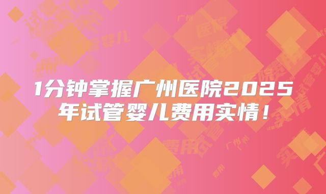 1分钟掌握广州医院2025年试管婴儿费用实情!