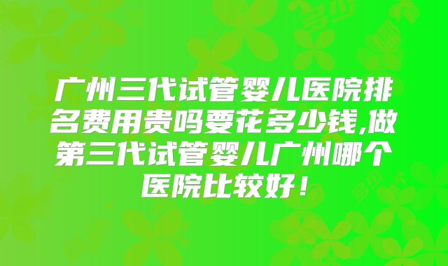 广州三代试管婴儿医院排名费用贵吗要花多少钱,做第三代试管婴儿广州哪个医院比较好！