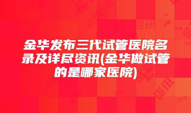 金华发布三代试管医院名录及详尽资讯(金华做试管的是哪家医院)