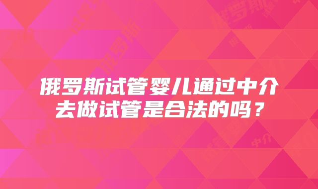 俄罗斯试管婴儿通过中介去做试管是合法的吗?