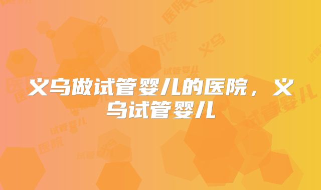义乌做试管婴儿的医院，义乌试管婴儿