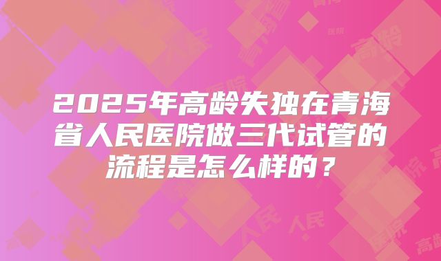 2025年高龄失独在青海省人民医院做三代试管的流程是怎么样的？