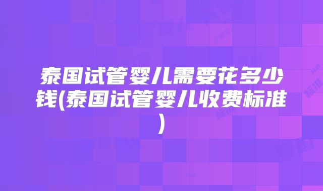 泰国试管婴儿需要花多少钱(泰国试管婴儿收费标准)