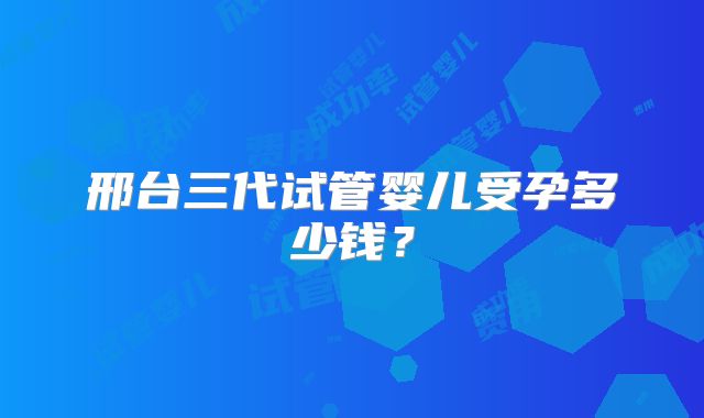 邢台三代试管婴儿受孕多少钱?