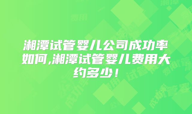 湘潭试管婴儿公司成功率如何,湘潭试管婴儿费用大约多少！