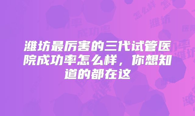 潍坊最厉害的三代试管医院成功率怎么样,你想知道的都在这