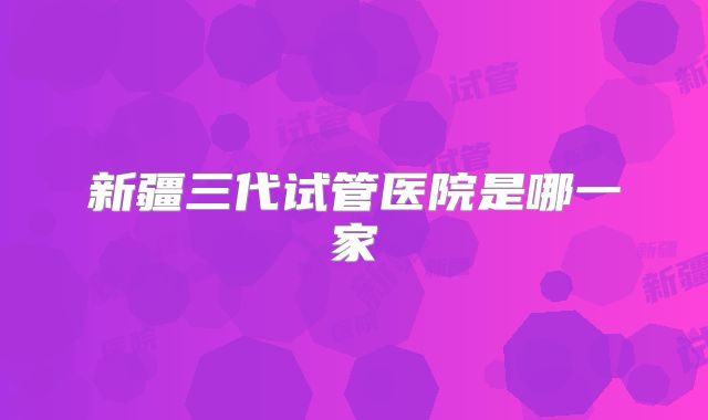 新疆三代试管医院是哪一家