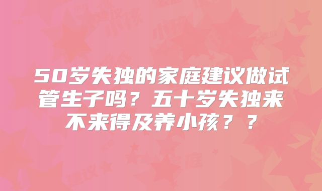 50岁失独的家庭建议做试管生子吗?五十岁失独来不来得及养小孩??
