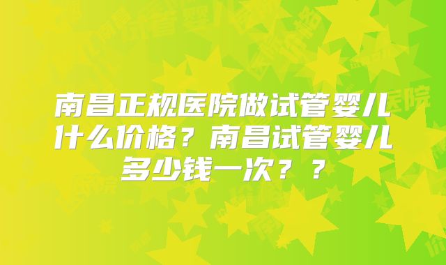 南昌正规医院做试管婴儿什么价格？南昌试管婴儿多少钱一次？？