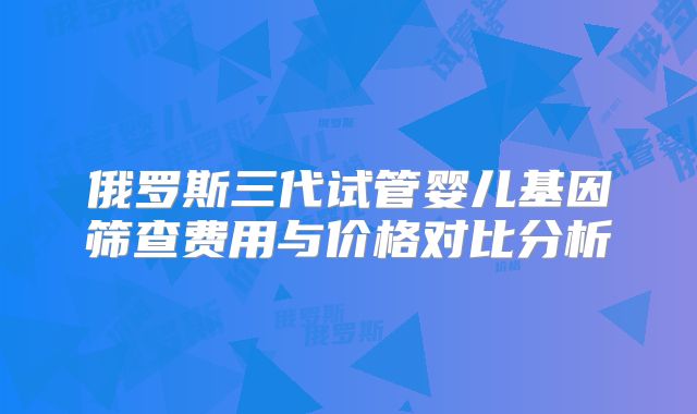 俄罗斯三代试管婴儿基因筛查费用与价格对比分析