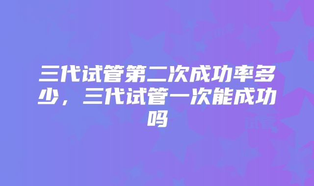 三代试管第二次成功率多少，三代试管一次能成功吗