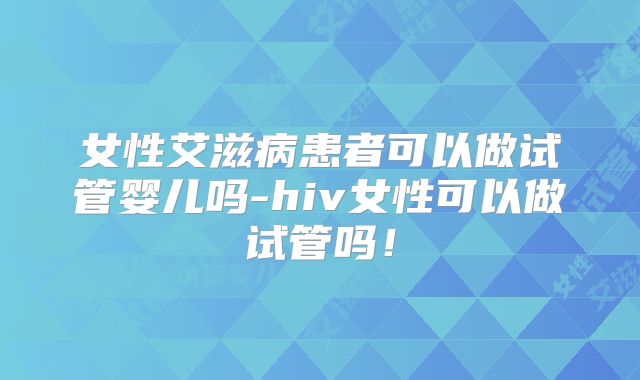 女性艾滋病患者可以做试管婴儿吗-hiv女性可以做试管吗！