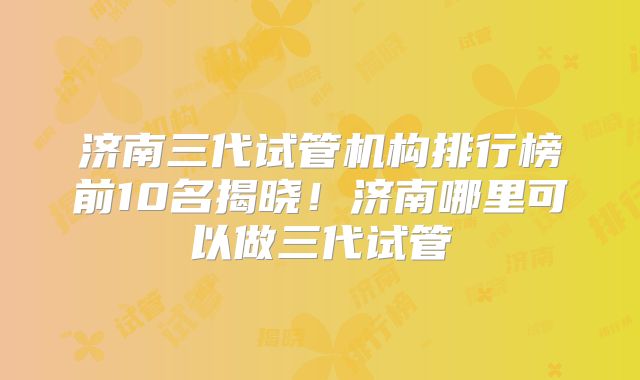 济南三代试管机构排行榜前10名揭晓！济南哪里可以做三代试管